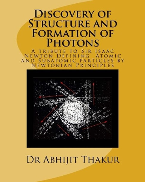 Discovery of Structure and Formation of Photons: A tribute to Sir Isaac Newton, Defining Atomic and Subatomic particles by Newtonian Principles. by Thakur 9781537570594