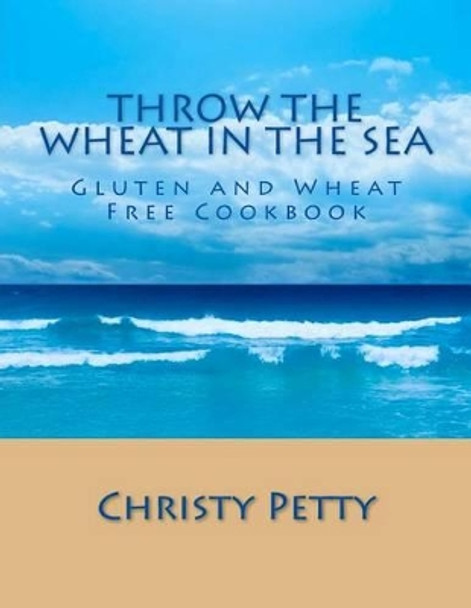 Throw The Wheat In The Sea: Gluten and Wheat Free Cookbook by Christy A Petty 9781490382128