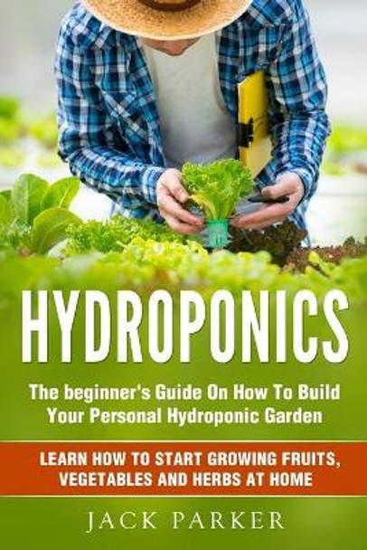 Hydroponics: The Beginner's Guide On How To Build Your Personal Hydroponic Garden. Learn How to Start Growing Fruits, Vegetables and Herbs at Home by Jack Parker 9798645296315