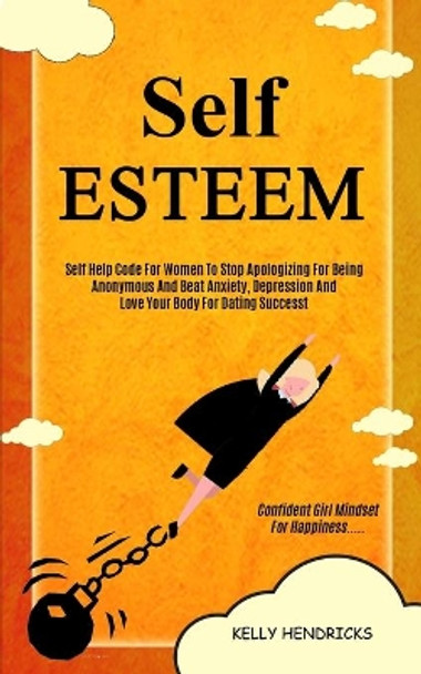 Self Esteem: Self Help Code For Women To Stop Apologizing For Being Anonymous And Beat Anxiety, Depression And Love Your Body For Dating Success (Confident Girl Mindset For Happiness) by Kelly Hendricks 9781989682692