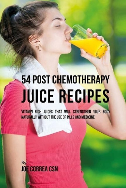 54 Post Chemotherapy Juice Recipes: Vitamin Rich Juices That Will Strengthen Your Body Naturally without the Use of Pills and Medicine by Joe Correa Csn 9781544131665