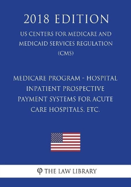 Medicare Program - Hospital Inpatient Prospective Payment Systems for Acute Care Hospitals, Etc. (Us Centers for Medicare and Medicaid Services Regulation) (Cms) (2018 Edition) by The Law Library 9781721538904
