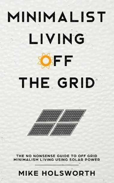 Minimalist Living Off the Grid: The No Nonsense Guide to Off Grid Minimalism Living Using Solar Power by Mike Holsworth 9781797748269