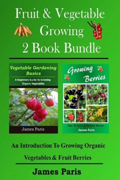 Fruit & Vegetable Growing - 2 Book Bundle: An Introduction To Growing Organic Vegetables & Fruit Berries by James Paris 9781499543322