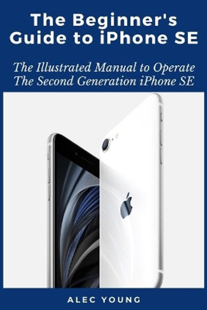 The Beginner's Guide to iPhone SE: The Illustrated Manual to Operate The Second Generation iPhone SE by Alec Young 9798663022811