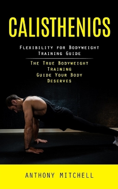 Calisthenics: Flexibility for Bodyweight Training Guide (The True Bodyweight Training Guide Your Body Deserves) by Anthony Mitchell 9781998038602