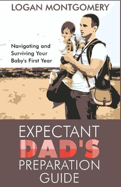 Expectant Dad's Preparation Guide: Navigating and Surviving Your Baby's First Year by Logan Montgomery 9798618685146