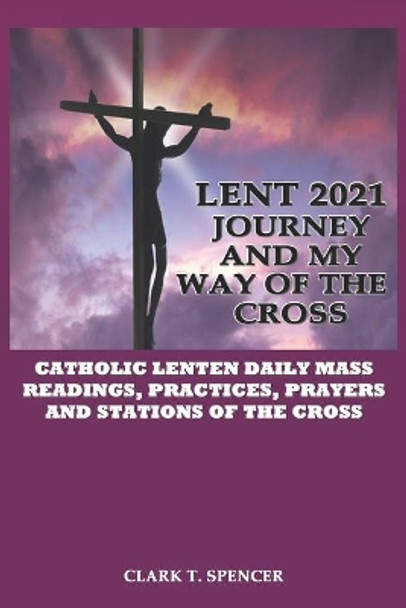 Lent 2021 Journey and My Way of the Cross: Catholic Lenten Daily Mass Readings, Practices, Stations of the Cross and Prayers by Clark T Spencer 9798597884974