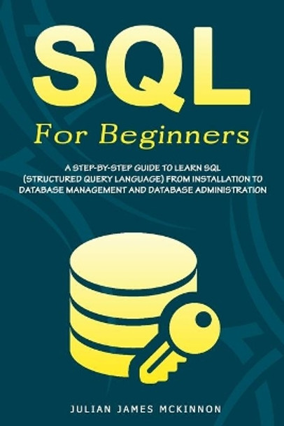 SQL For Beginners: A Step-by-Step Guide to Learn SQL (Structured Query Language) from Installation to Database Management and Database Administration. by Julian James James McKinnon 9798611119563