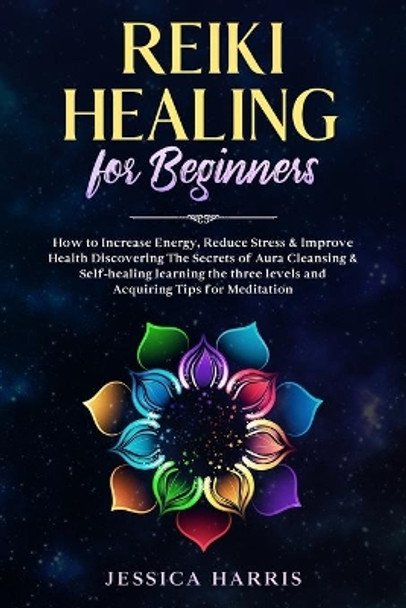 Reiki Healing for Beginners: How to Increase Energy, Reduce Stress & Improve Health Discovering The Secrets of Aura Cleansing & Self-healing learning the three levels and Acquiring Tips for Meditation by Jessica Harris 9798630643872