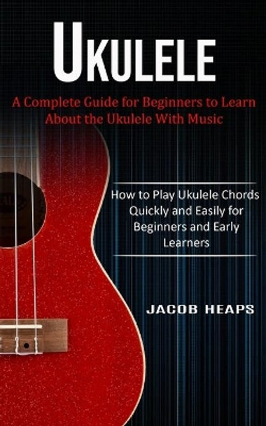 Ukulele: A Complete Guide for Beginners to Learn About the Ukulele With Music (How to Play Ukulele Chords Quickly and Easily for Beginners and Early Learners) by Jacob Heaps 9781774854006