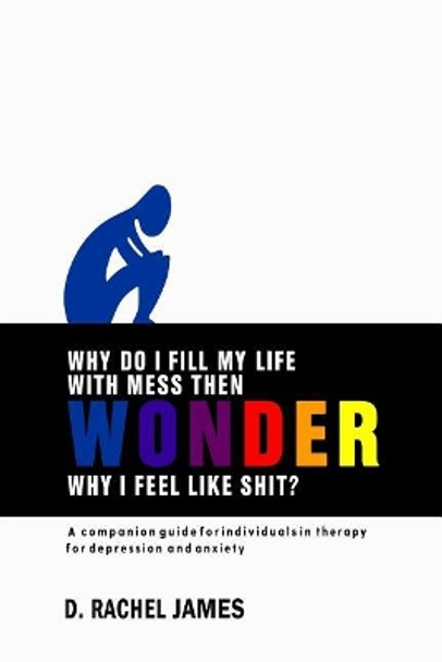 Why Do I Fill My Life with Mess Then Wonder Why I Feel Like Shit?: A Companion Guide for Individuals in Therapy for Depression and Anxiety by D Rachel James 9781792965395