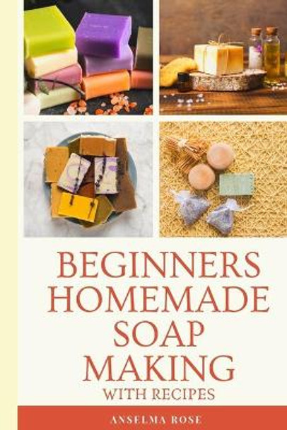 Beginners Homemade Soap Making With Recipes: Learn How To Make Easy And Healthy Soaps At Home The Easy Way by Anselma Rose 9781697332759