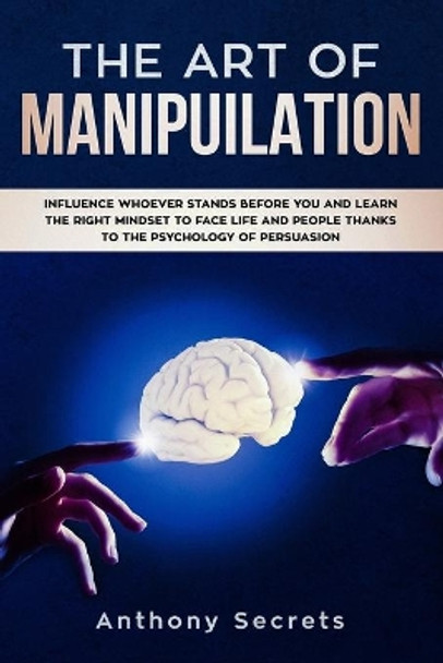 The Art Of Manipulation: Influence Whoever Stands Before You and Learn the Right Mindset to Face Life and People Thanks to the Psychology of Persuasion by Anthony Secrets 9781706632696