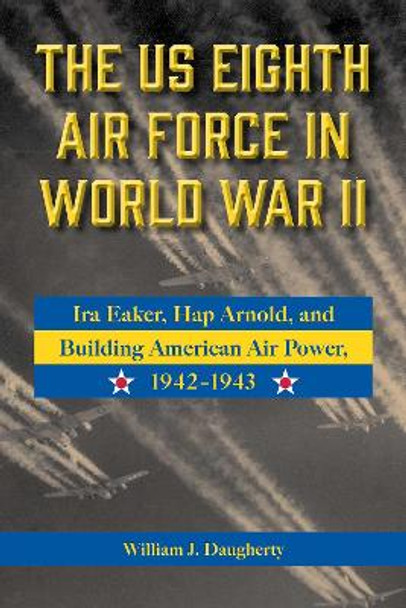 The US Eighth Air Force in World War II Volume 8: Ira Eaker, Hap Arnold, and Building American Air Power, 1942-1943 by William J. Daugherty 9781574419276