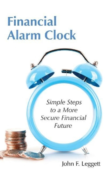 Financial Alarm Clock: Simple Steps to a More Secure Financial Future by John F Leggett 9781634986649