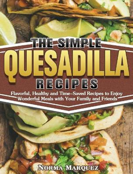 The Simple Quesadilla Recipes: Flavorful, Healthy and Time-Saved Recipes to Enjoy Wonderful Meals with Your Family and Friends by Norma Marquez 9781649849311