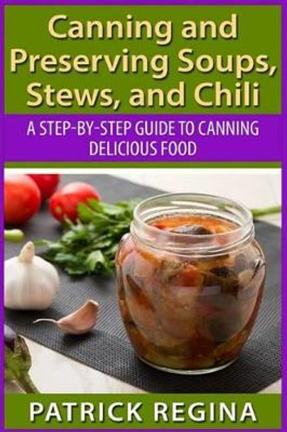 Canning and Preserving Soups, Stews, and Chili: A Step-by-Step Guide to Canning Delicious Food by Patrick Regina 9781514874257