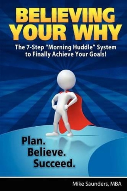 Believing Your Why: The 7-Step &quot;Morning Huddle&quot; System to Finally Achieve Your Goals! by Mike Saunders Mba 9781469902685