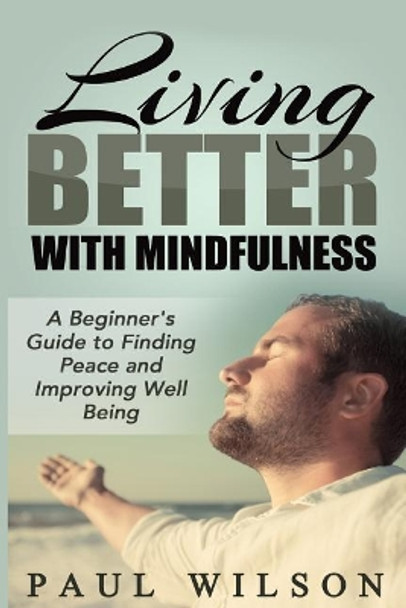 Living Better With Mindfulness: A Beginner's Guide to Finding Peace and Improving Well Being by Paul Wilson 9781505497656