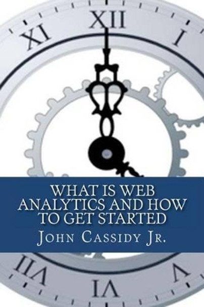 What Is Web Analytics And How To Get Started: An Introduction To The Web Analytics Process by John M Cassidy Jr 9781475074000