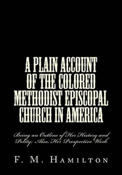 A Plain Account of the Colored Methodist Episcopal Church in America: Being an Outline of Her History and Polity; Also, Her Prospective Work by F M Hamilton 9781508789604