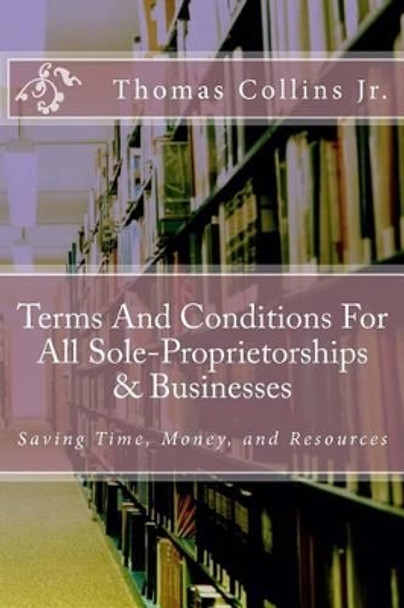 Terms And Conditions For All Sole-Proprietorships & Businesses: Saving Time, Money, and Resources by Thomas Collins Jr 9781494416812