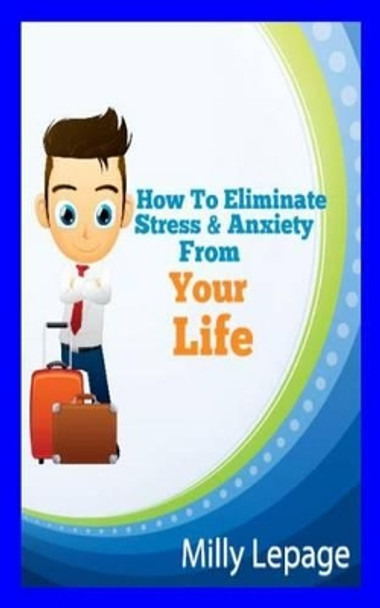 How To Eliminate Stress And Anxiety From Your Life by Milly R Lepage 9781452876313