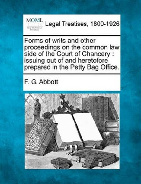 Forms of Writs and Other Proceedings on the Common Law Side of the Court of Chancery: Issuing Out of and Heretofore Prepared in the Petty Bag Office. by F G Abbott 9781240078509