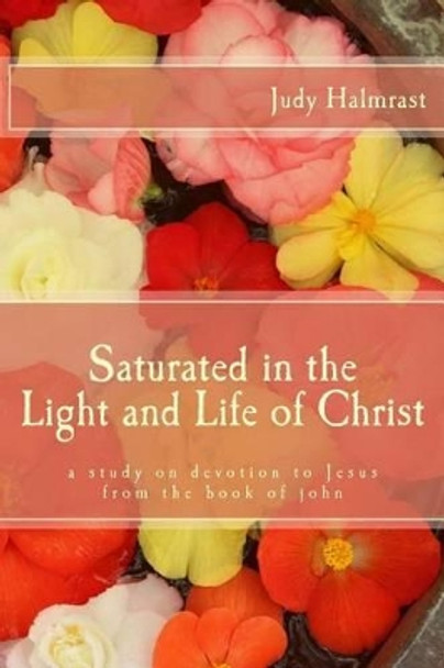 Saturated in the Light and Life of Christ: A Study on Devotion to Jesus from the Book of John by Judy Halmrast 9781519209573