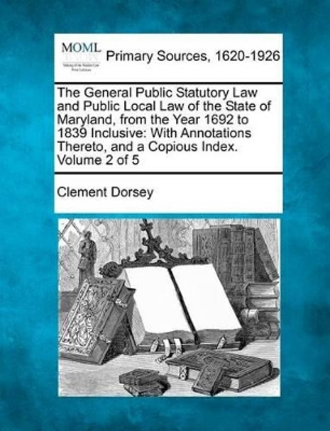 The General Public Statutory Law and Public Local Law of the State of Maryland, from the Year 1692 to 1839 Inclusive: With Annotations Thereto, and a Copious Index. Volume 2 of 5 by Clement Dorsey 9781277091618