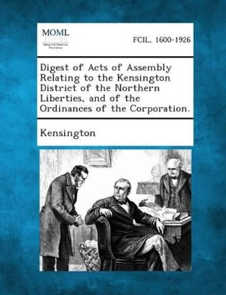 Digest of Acts of Assembly Relating to the Kensington District of the Northern Liberties, and of the Ordinances of the Corporation. by Kensington 9781287330547