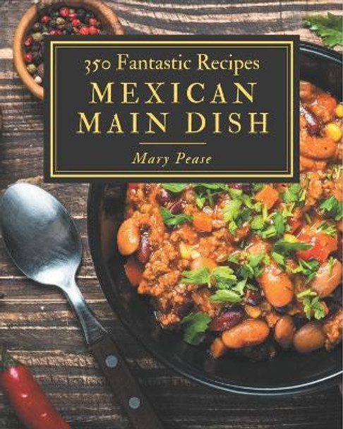 350 Fantastic Mexican Main Dish Recipes: Greatest Mexican Main Dish Cookbook of All Time by Mary Pease 9798574158821