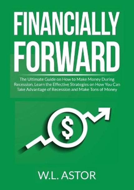 Financially Forward: The Ultimate Guide on How to Make Money During Recession, Learn the Effective Strategies on How You Can Take Advantage of Recession and Make Tons of Money by W L Astor 9786069838105