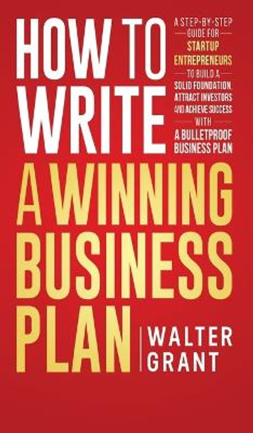 How to Write a Winning Business Plan: A Step-by-Step Guide for Startup Entrepreneurs to Build a Solid Foundation, Attract Investors and Achieve Success with a Bulletproof Business Plan by Walter Grant 9789198633825