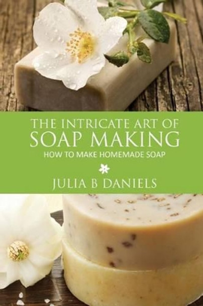 The Intricate Art of Soap Making: How to Make Homemade Soap by Julia B Daniels 9781628844238