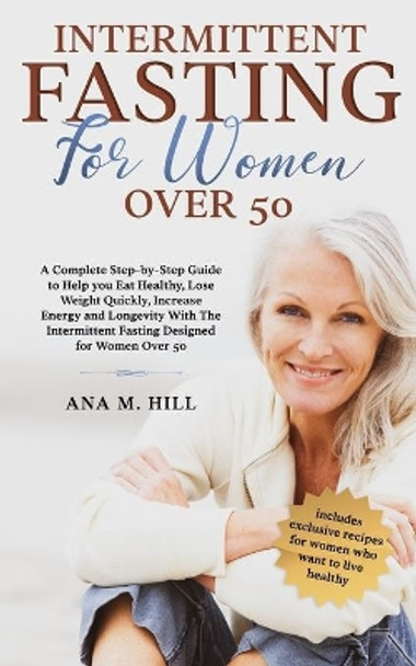 Intermittent Fasting for Women Over 50: A Complete Step-by-Step Guide to Help you Eat Healthy, Lose Weight Quickly, Increase Energy and Longevity With The Intermittent Fasting for Women Over 50 by Ana M Hill 9798623637338