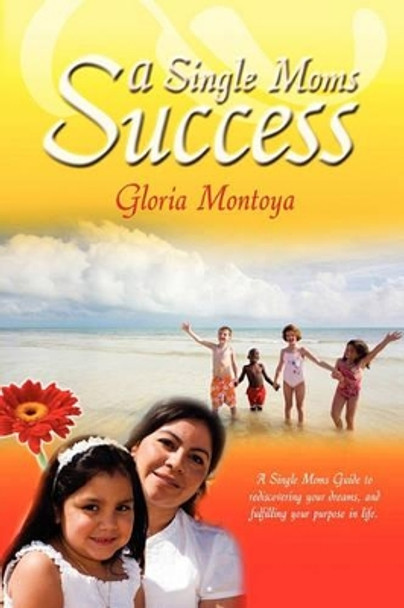 A Single Mom's Success: A Single Mom's Guide to Rediscovering Your Dreams and Fulfilling Your Purpose in Life by Gloria Montoya 9781419656545