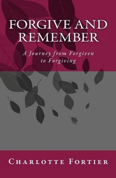Forgive and Remember: A Journey from Forgiven to Forgiving by Charlotte A Fortier 9781481025966