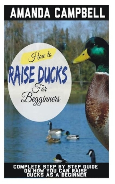 How to Raise Ducks for Beginners: The Complete Step by Step Guide On How You Can Raise Ducks as A Beginner by Amanda Campbell 9798673781708