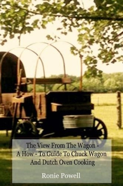 The View From The Wagon - A How-To Guide to Chuck Wagon and Dutch Oven Cooking by Ronie Powell 9781492805014