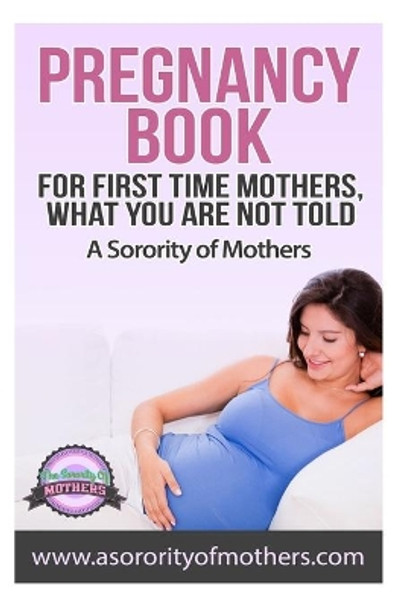 Pregnancy Book: For First Time Mothers, What You Are Not Told by A Sorority of Mothers 9781502342799