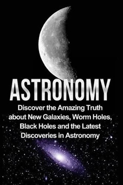 Astronomy: Astronomy for Beginners: Discover the Amazing Truth about New Galaxies, Worm Holes, Black Holes and the Latest Discoveries in Astronomy by Jayden Samson 9781533129031