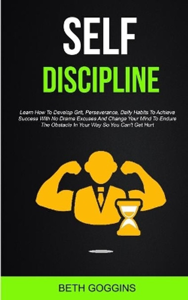 Self Discipline: Learn How To Develop Grit, Perseverance, Daily Habits To Achieve Success With No Drama Excuses And Change Your Mind To Endure The Obstacle In Your Way So You Can't Get Hurt by Beth Goggins 9781989682531