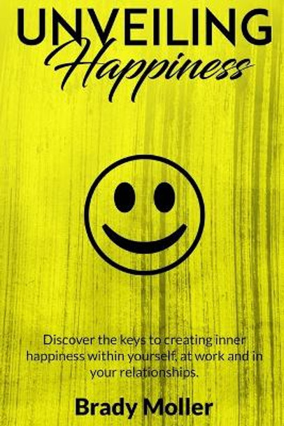 Unveiling Happiness: Discover the Keys to Creating Happiness Within Yourself, at Work and in Your Relationships by Brady Moller 9781980782070