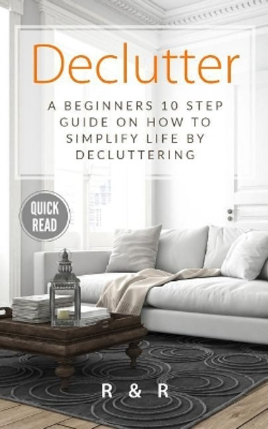 Declutter: A Beginners 10 Step Guide On How To Simplify Life By Decluttering. by R and R 9781999156626