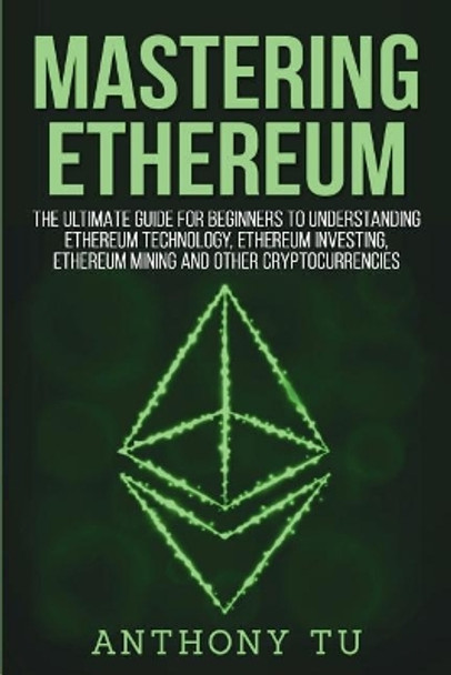 Mastering Ethereum: The Ultimate Guide for Beginners to Understanding Ethereum Technology, Ethereum Investing, Ethereum Mining and Other Cryptocurrencies. by Anthony Tu 9781724243560