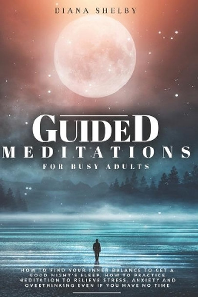 Guided Meditations for Busy Adults: How to Find Your Inner Balance to Get a Good Night's Sleep. How to Practice Meditation to Relieve Stress, Anxiety and Overthinking even if You Have No Time by Diana Shelby 9798581406984