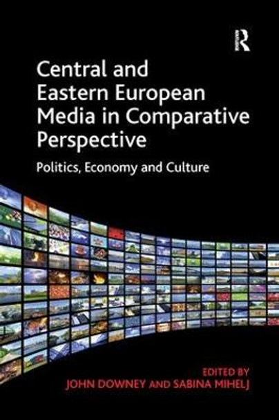 Central and Eastern European Media in Comparative Perspective: Politics, Economy and Culture by John Downey