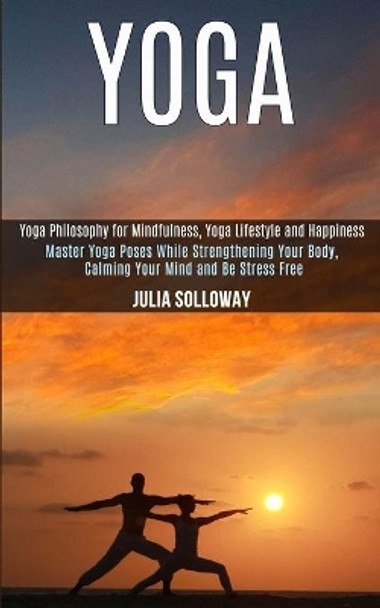 Yoga: Master Yoga Poses While Strengthening Your Body, Calming Your Mind and Be Stress Free (Yoga Philosophy for Mindfulness, Yoga Lifestyle and Happiness) by Julia Solloway 9781989990605